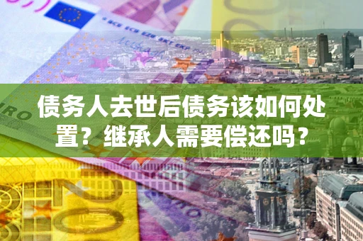 北京债务人去世后债务该如何处置？继承人需要偿还吗？