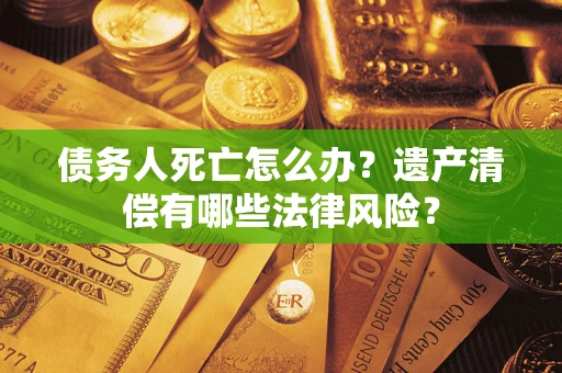 北京债务人死亡怎么办？遗产清偿有哪些法律风险？