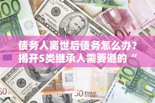 北京债务人离世后债务怎么办？揭开5类继承人需要避的“坑”