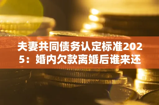 北京夫妻共同债务认定标准2025：婚内欠款离婚后谁来还？
